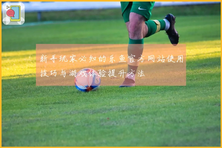 新手玩家必知的乐鱼官方网站使用技巧与游戏体验提升方法